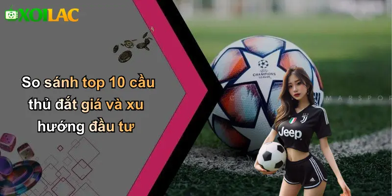So sánh top 10 cầu thủ đắt giá và xu hướng đầu tư